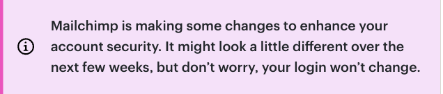 El mensaje del sistema dice: MailChimp está haciendo algunos cambios para mejorar la seguridad de su cuenta. Puede parecer un poco diferente en las próximas semanas, pero no se preocupe, su inicio de sesión no cambiará.